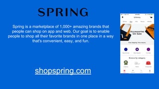 Spring is a marketplace of 1,000+ amazing brands that
people can shop on app and web. Our goal is to enable
people to shop all their favorite brands in one place in a way
that's convenient, easy, and fun.
shopspring.com