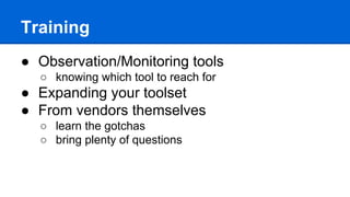 Training
● Observation/Monitoring tools
○ knowing which tool to reach for
● Expanding your toolset
● From vendors themselves
○ learn the gotchas
○ bring plenty of questions