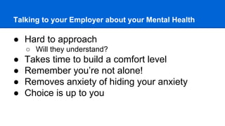 Talking to your Employer about your Mental Health
● Hard to approach
○ Will they understand?
● Takes time to build a comfort level
● Remember you’re not alone!
● Removes anxiety of hiding your anxiety
● Choice is up to you
