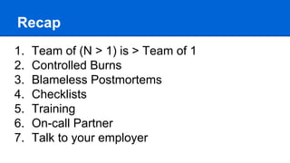 Recap
- Team of (N > 1) is > Team of 1
- Controlled Burns
- Blameless Postmortems
- Checklists
- Training
- On-call Partner
- Talk to your employer