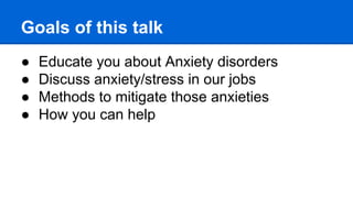 Goals of this talk
● Educate you about Anxiety disorders
● Discuss anxiety/stress in our jobs
● Methods to mitigate those anxieties
● How you can help