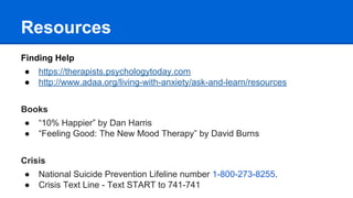 Resources
Finding Help
● https://therapists.psychologytoday.com
● http://www.adaa.org/living-with-anxiety/ask-and-learn/resources
Books
● “10% Happier” by Dan Harris
● “Feeling Good: The New Mood Therapy” by David Burns
Crisis
● National Suicide Prevention Lifeline number 1-800-273-8255.
● Crisis Text Line - Text START to 741-741
