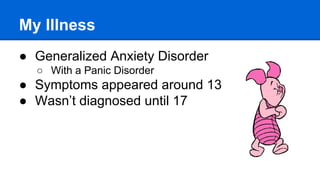 My Illness
● Generalized Anxiety Disorder
○ With a Panic Disorder
● Symptoms appeared around 13
● Wasn’t diagnosed until 17