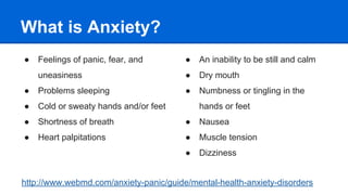What is Anxiety?
● Feelings of panic, fear, and
uneasiness
● Problems sleeping
● Cold or sweaty hands and/or feet
● Shortness of breath
● Heart palpitations
● An inability to be still and calm
● Dry mouth
● Numbness or tingling in the
hands or feet
● Nausea
● Muscle tension
● Dizziness
http://www.webmd.com/anxiety-panic/guide/mental-health-anxiety-disorders