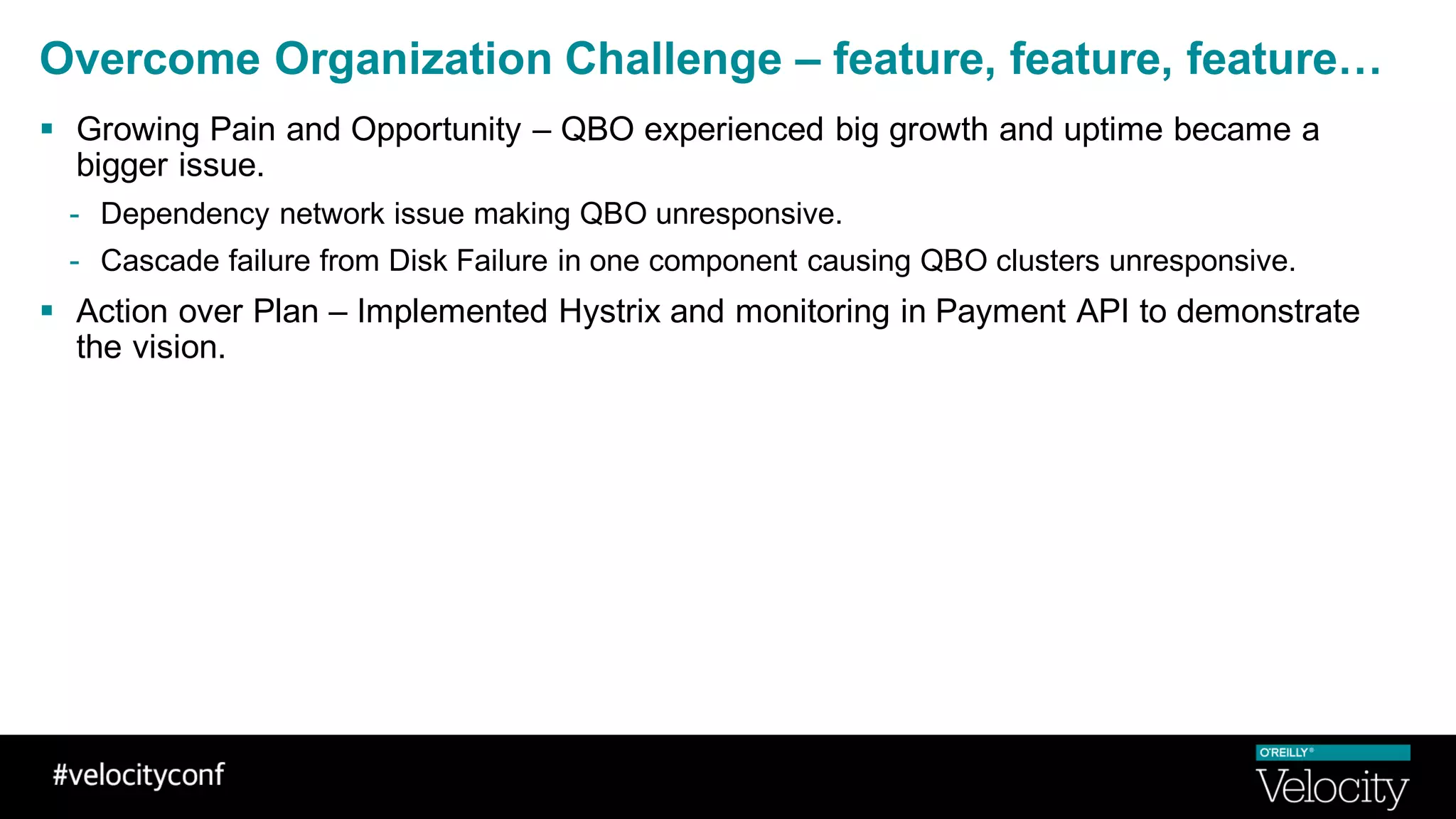 Overcome Organization Challenge – feature, feature, feature…
§ Growing Pain and Opportunity – QBO experienced big growth and uptime became a
bigger issue.
- Dependency network issue making QBO unresponsive.
- Cascade failure from Disk Failure in one component causing QBO clusters unresponsive.
§ Action over Plan – Implemented Hystrix and monitoring in Payment API to demonstrate
the vision.
 