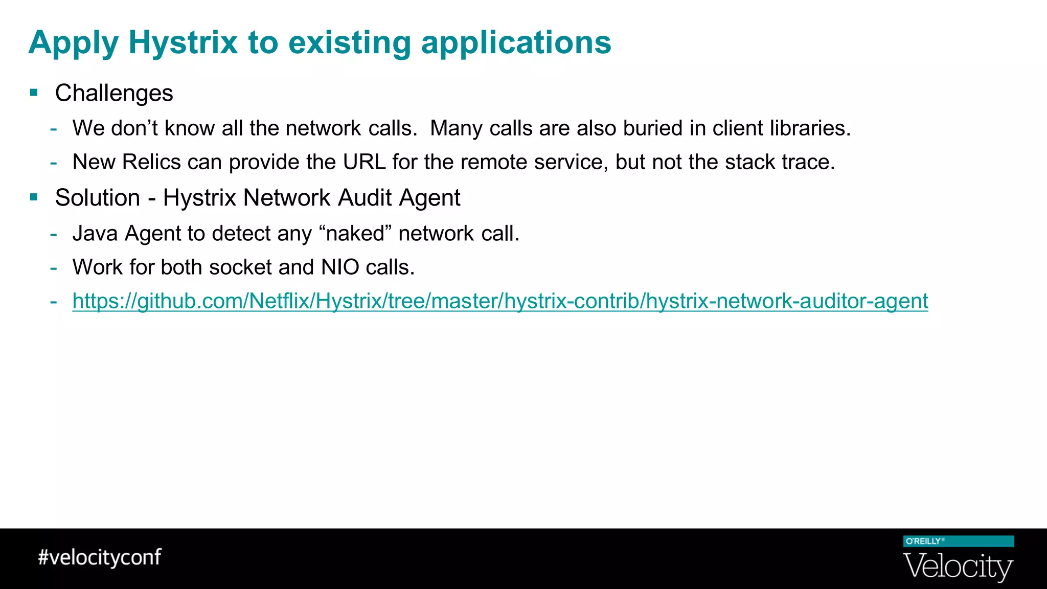 Apply Hystrix to existing applications
§ Challenges
- We don’t know all the network calls. Many calls are also buried in client libraries.
- New Relics can provide the URL for the remote service, but not the stack trace.
§ Solution - Hystrix Network Audit Agent
- Java Agent to detect any “naked” network call.
- Work for both socket and NIO calls.
- https://github.com/Netflix/Hystrix/tree/master/hystrix-contrib/hystrix-network-auditor-agent
 