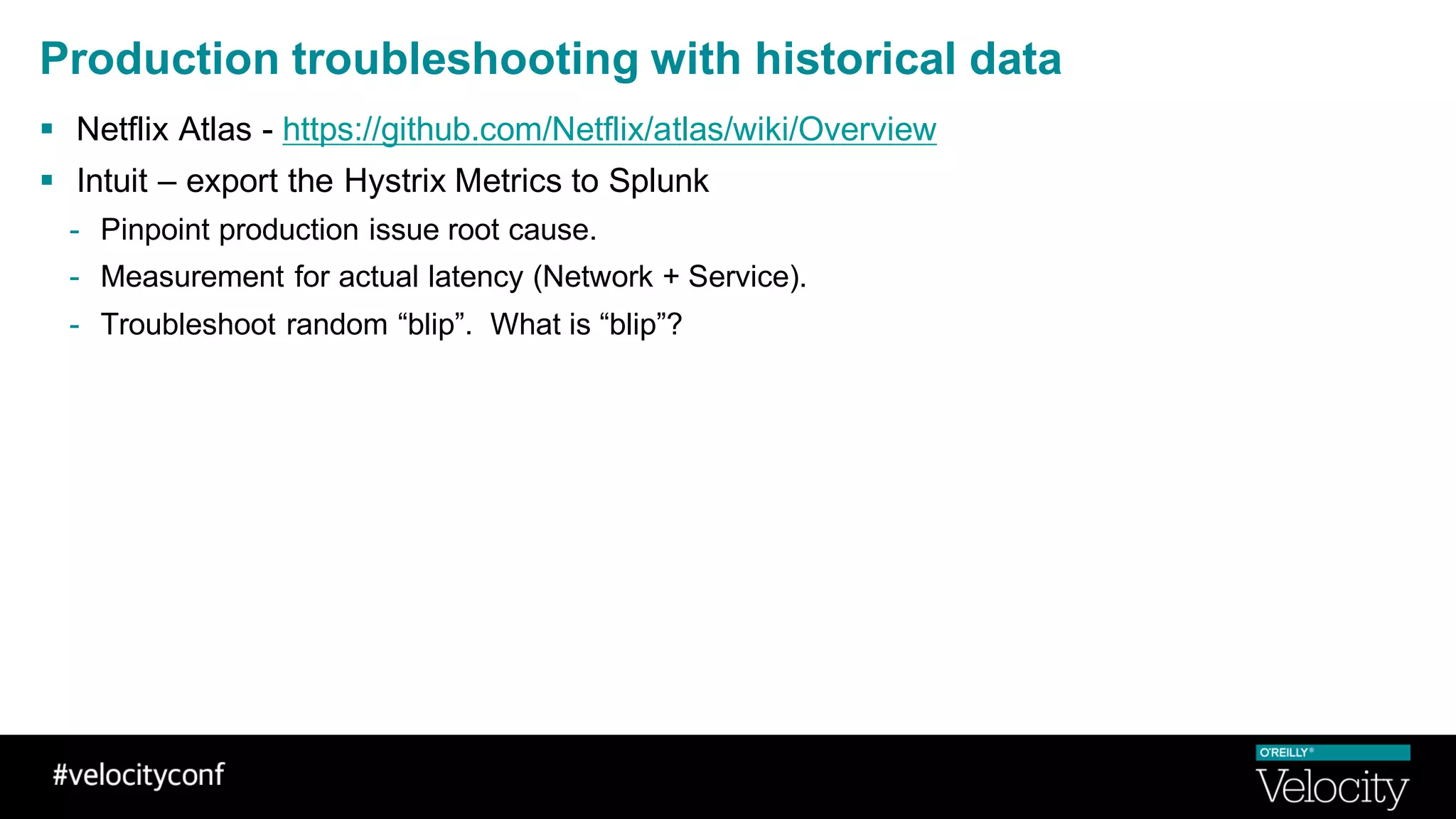Production troubleshooting with historical data
§ Netflix Atlas - https://github.com/Netflix/atlas/wiki/Overview
§ Intuit – export the Hystrix Metrics to Splunk
- Pinpoint production issue root cause.
- Measurement for actual latency (Network + Service).
- Troubleshoot random “blip”. What is “blip”?
 