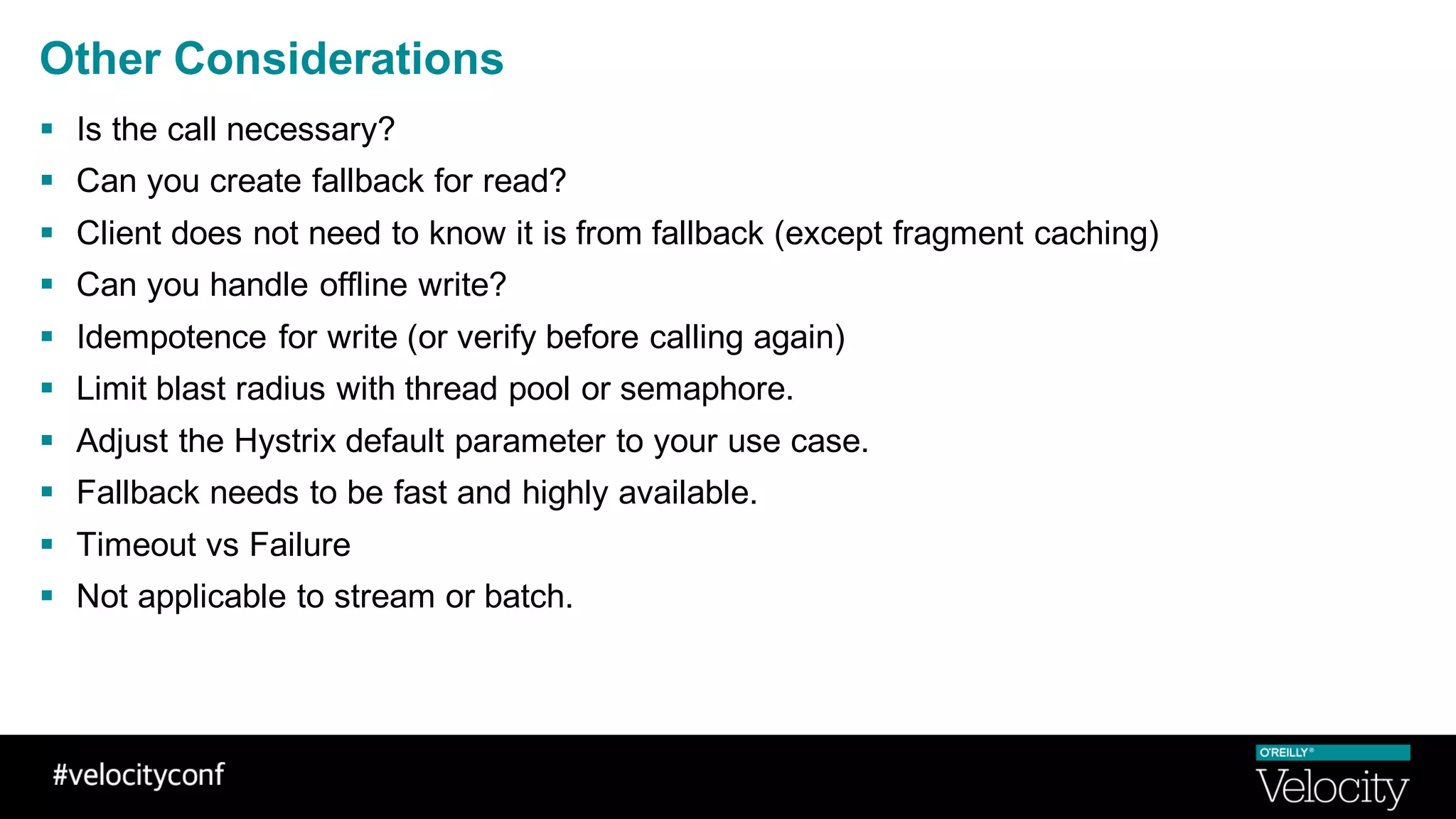 Other Considerations
§ Is the call necessary?
§ Can you create fallback for read?
§ Client does not need to know it is from fallback (except fragment caching)
§ Can you handle offline write?
§ Idempotence for write (or verify before calling again)
§ Limit blast radius with thread pool or semaphore.
§ Adjust the Hystrix default parameter to your use case.
§ Fallback needs to be fast and highly available.
§ Timeout vs Failure
§ Not applicable to stream or batch.
 