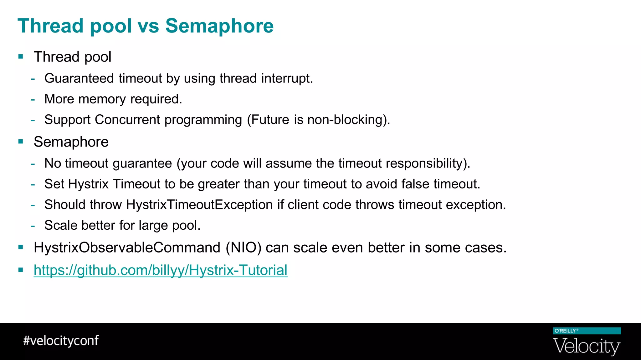 Thread pool vs Semaphore
§ Thread pool
- Guaranteed timeout by using thread interrupt.
- More memory required.
- Support Concurrent programming (Future is non-blocking).
§ Semaphore
- No timeout guarantee (your code will assume the timeout responsibility).
- Set Hystrix Timeout to be greater than your timeout to avoid false timeout.
- Should throw HystrixTimeoutException if client code throws timeout exception.
- Scale better for large pool.
§ HystrixObservableCommand (NIO) can scale even better in some cases.
§ https://github.com/billyy/Hystrix-Tutorial
 