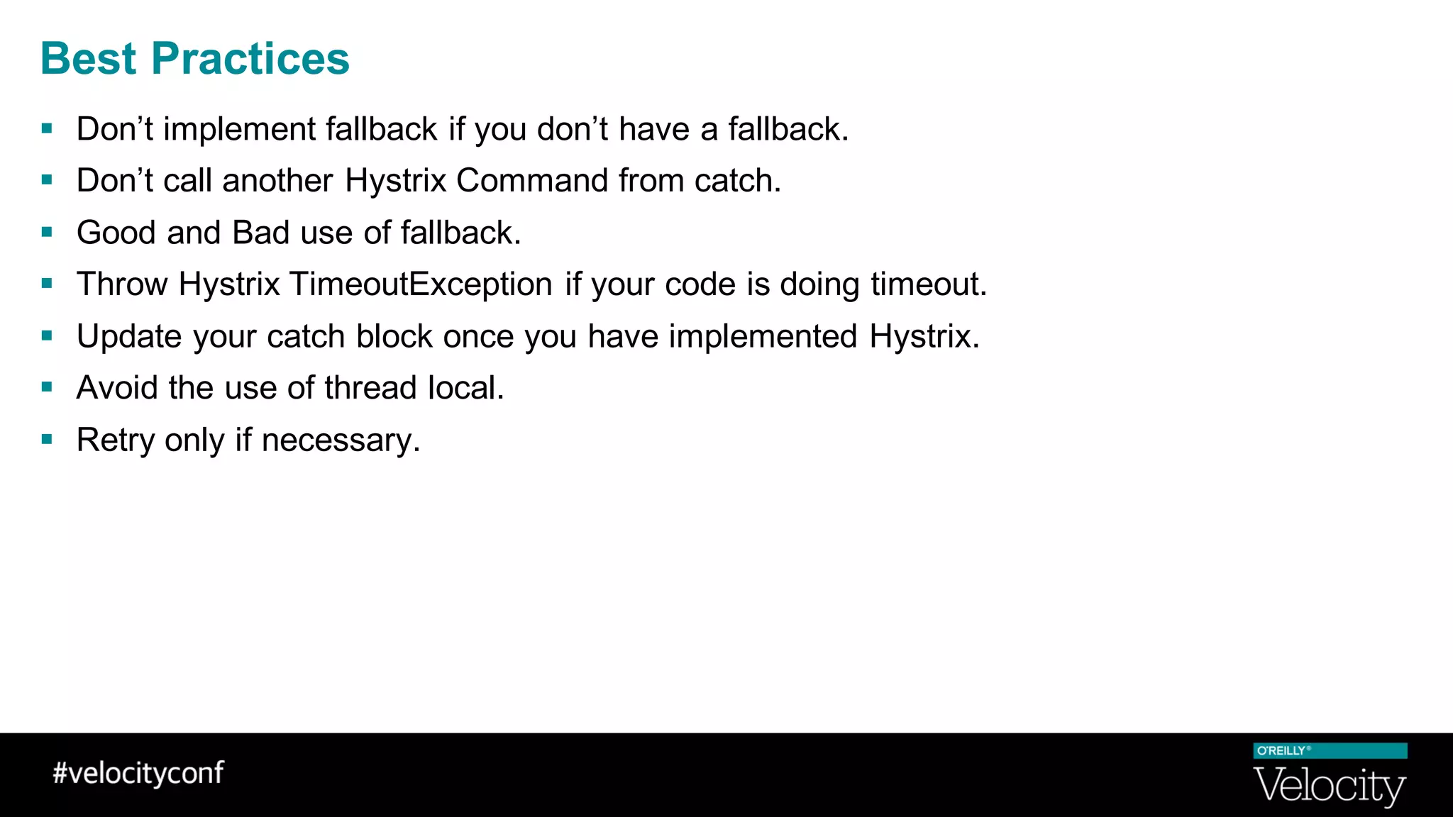 Best Practices
§ Don’t implement fallback if you don’t have a fallback.
§ Don’t call another Hystrix Command from catch.
§ Good and Bad use of fallback.
§ Throw Hystrix TimeoutException if your code is doing timeout.
§ Update your catch block once you have implemented Hystrix.
§ Avoid the use of thread local.
§ Retry only if necessary.
 