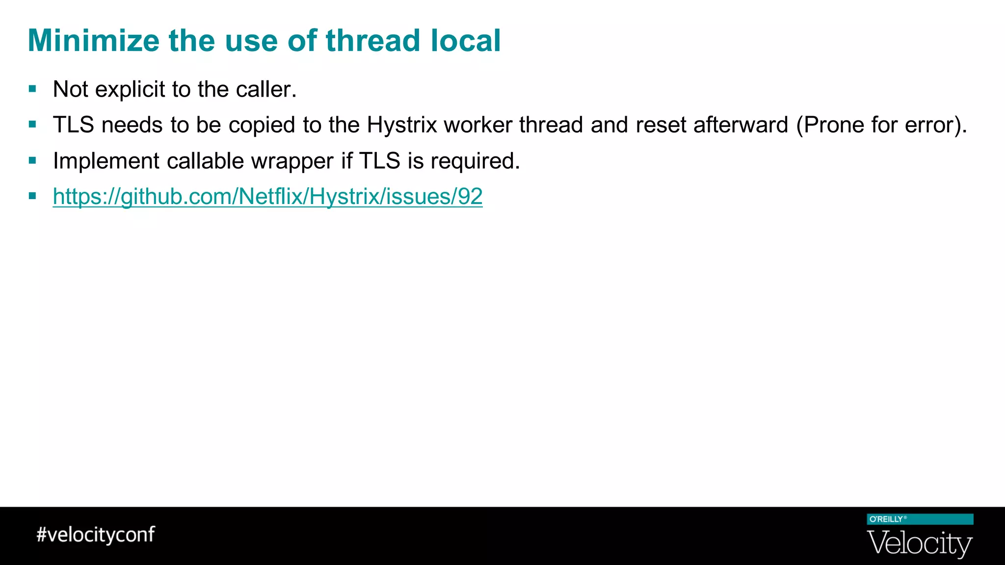 Minimize the use of thread local
§ Not explicit to the caller.
§ TLS needs to be copied to the Hystrix worker thread and reset afterward (Prone for error).
§ Implement callable wrapper if TLS is required.
§ https://github.com/Netflix/Hystrix/issues/92
 