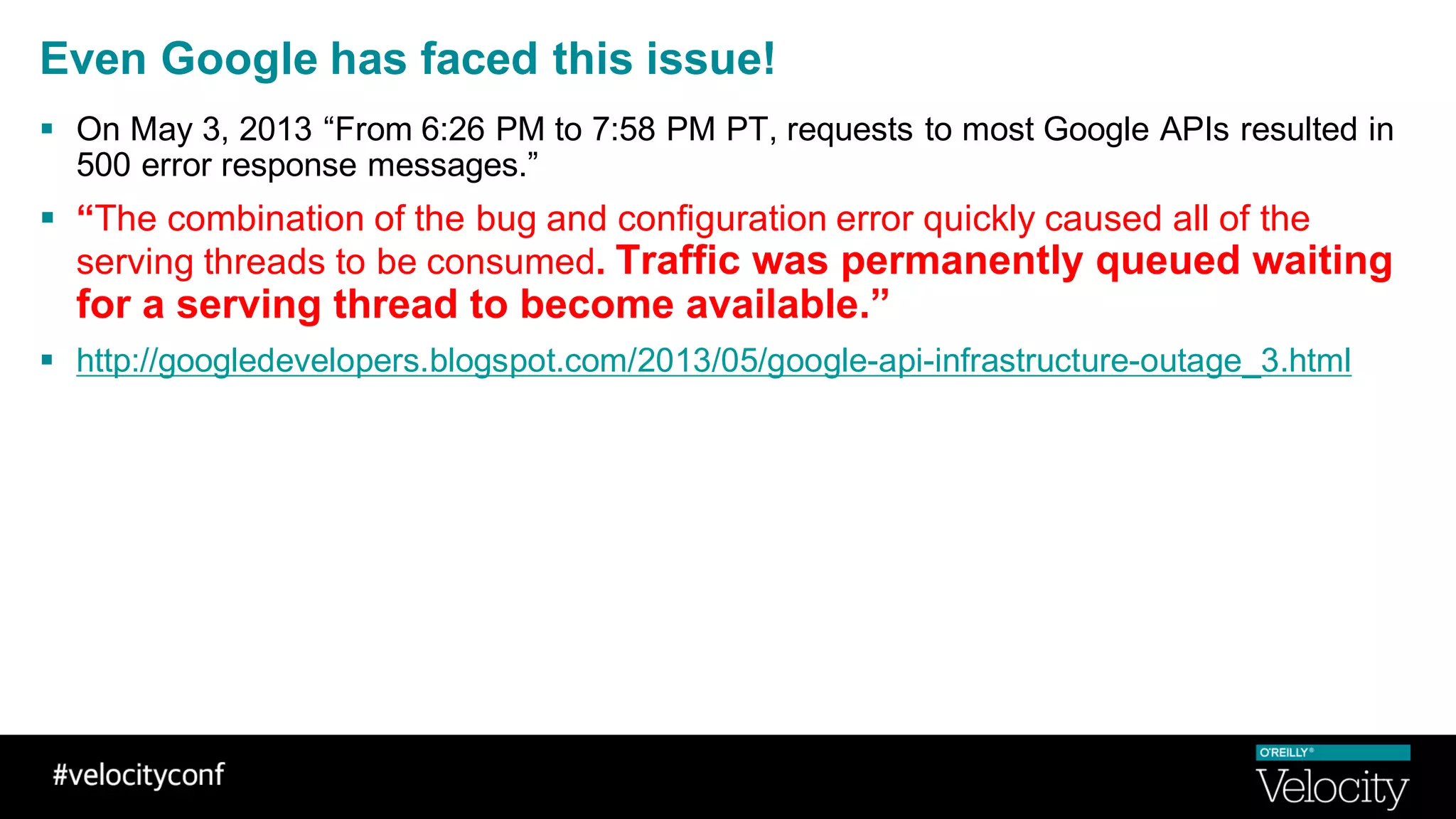 Even Google has faced this issue!
§ On May 3, 2013 “From 6:26 PM to 7:58 PM PT, requests to most Google APIs resulted in
500 error response messages.”
§ “The combination of the bug and configuration error quickly caused all of the
serving threads to be consumed. Traffic was permanently queued waiting
for a serving thread to become available.”
§ http://googledevelopers.blogspot.com/2013/05/google-api-infrastructure-outage_3.html
 