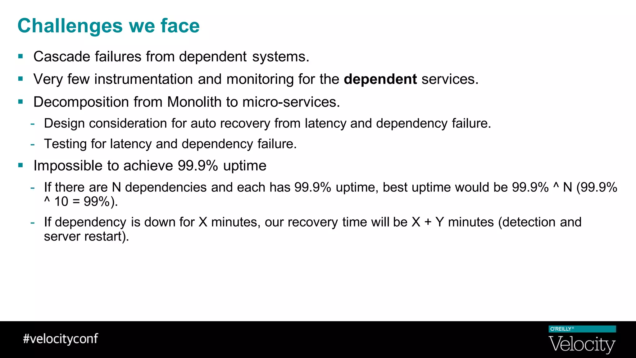 Challenges we face
§ Cascade failures from dependent systems.
§ Very few instrumentation and monitoring for the dependent services.
§ Decomposition from Monolith to micro-services.
- Design consideration for auto recovery from latency and dependency failure.
- Testing for latency and dependency failure.
§ Impossible to achieve 99.9% uptime
- If there are N dependencies and each has 99.9% uptime, best uptime would be 99.9% ^ N (99.9%
^ 10 = 99%).
- If dependency is down for X minutes, our recovery time will be X + Y minutes (detection and
server restart).
 