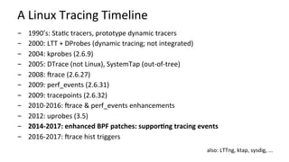 A	Linux	Tracing	Timeline	
-  1990’s:	Sta?c	tracers,	prototype	dynamic	tracers	
-  2000:	LTT	+	DProbes	(dynamic	tracing;	not	integrated)	
-  2004:	kprobes	(2.6.9)	
-  2005:	DTrace	(not	Linux),	SystemTap	(out-of-tree)	
-  2008:	Wrace	(2.6.27)	
-  2009:	perf_events	(2.6.31)	
-  2009:	tracepoints	(2.6.32)	
-  2010-2016:	Wrace	&	perf_events	enhancements	
-  2012:	uprobes	(3.5)	
-  2014-2017:	enhanced	BPF	patches:	suppor:ng	tracing	events	
-  2016-2017:	Wrace	hist	triggers	
also:	LTTng,	ktap,	sysdig,	...	
 