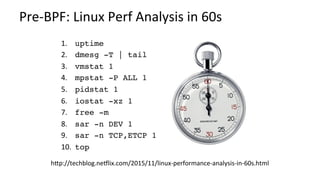 Pre-BPF:	Linux	Perf	Analysis	in	60s	
1.  	uptime
2.  	dmesg -T | tail
3.  	vmstat 1
4.  	mpstat -P ALL 1
5.  	pidstat 1
6.  	iostat -xz 1
7.  	free -m
8.  	sar -n DEV 1
9.  	sar -n TCP,ETCP 1
10. 	top
hMp://techblog.neRlix.com/2015/11/linux-performance-analysis-in-60s.html	
 