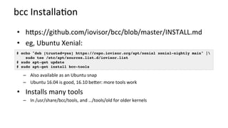 bcc	Installa?on	
•  hMps://github.com/iovisor/bcc/blob/master/INSTALL.md	
•  eg,	Ubuntu	Xenial:		
–  Also	available	as	an	Ubuntu	snap	
–  Ubuntu	16.04	is	good,	16.10	beMer:	more	tools	work	
•  Installs	many	tools	
–  In	/usr/share/bcc/tools,	and	…/tools/old	for	older	kernels	
# echo "deb [trusted=yes] https://repo.iovisor.org/apt/xenial xenial-nightly main" | 
sudo tee /etc/apt/sources.list.d/iovisor.list
# sudo apt-get update
# sudo apt-get install bcc-tools
 