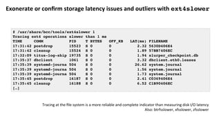 Exonerate	or	conﬁrm	storage	latency	issues	and	outliers	with	ext4slower	
# /usr/share/bcc/tools/ext4slower 1
Tracing ext4 operations slower than 1 ms
TIME COMM PID T BYTES OFF_KB LAT(ms) FILENAME
17:31:42 postdrop 15523 S 0 0 2.32 5630D406E4
17:31:42 cleanup 15524 S 0 0 1.89 57BB7406EC
17:32:09 titus-log-ship 19735 S 0 0 1.94 slurper_checkpoint.db
17:35:37 dhclient 1061 S 0 0 3.32 dhclient.eth0.leases
17:35:39 systemd-journa 504 S 0 0 26.62 system.journal
17:35:39 systemd-journa 504 S 0 0 1.56 system.journal
17:35:39 systemd-journa 504 S 0 0 1.73 system.journal
17:35:45 postdrop 16187 S 0 0 2.41 C0369406E4
17:35:45 cleanup 16188 S 0 0 6.52 C1B90406EC
[…]
Tracing	at	the	ﬁle	system	is	a	more	reliable	and	complete	indicator	than	measuring	disk	I/O	latency	
Also:	btrfsslower,	xfsslower,	zfsslower	
 
