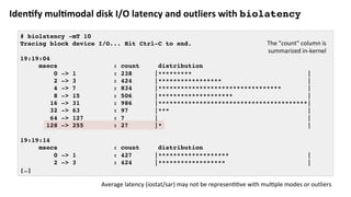 Iden:fy	mul:modal	disk	I/O	latency	and	outliers	with	biolatency
# biolatency -mT 10
Tracing block device I/O... Hit Ctrl-C to end.
19:19:04
msecs : count distribution
0 -> 1 : 238 |********* |
2 -> 3 : 424 |***************** |
4 -> 7 : 834 |********************************* |
8 -> 15 : 506 |******************** |
16 -> 31 : 986 |****************************************|
32 -> 63 : 97 |*** |
64 -> 127 : 7 | |
128 -> 255 : 27 |* |
19:19:14
msecs : count distribution
0 -> 1 : 427 |******************* |
2 -> 3 : 424 |****************** |
[…]
Average	latency	(iostat/sar)	may	not	be	represen??ve	with	mul?ple	modes	or	outliers	
The	"count"	column	is	
summarized	in-kernel	
 
