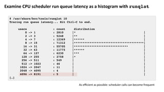 Examine	CPU	scheduler	run	queue	latency	as	a	histogram	with	runqlat
# /usr/share/bcc/tools/runqlat 10
Tracing run queue latency... Hit Ctrl-C to end.
usecs : count distribution
0 -> 1 : 2810 |* |
2 -> 3 : 5248 |** |
4 -> 7 : 12369 |****** |
8 -> 15 : 71312 |****************************************|
16 -> 31 : 55705 |******************************* |
32 -> 63 : 11775 |****** |
64 -> 127 : 6230 |*** |
128 -> 255 : 2758 |* |
256 -> 511 : 549 | |
512 -> 1023 : 46 | |
1024 -> 2047 : 11 | |
2048 -> 4095 : 4 | |
4096 -> 8191 : 5 | |
[…]
As	eﬃcient	as	possible:	scheduler	calls	can	become	frequent	
 