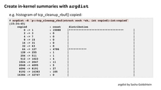 Create	in-kernel	summaries	with	argdist	
# argdist -H 'p::tcp_cleanup_rbuf(struct sock *sk, int copied):int:copied'
[15:34:45]
copied : count distribution
0 -> 1 : 15088 |********************************** |
2 -> 3 : 0 | |
4 -> 7 : 0 | |
8 -> 15 : 0 | |
16 -> 31 : 0 | |
32 -> 63 : 0 | |
64 -> 127 : 4786 |*********** |
128 -> 255 : 1 | |
256 -> 511 : 1 | |
512 -> 1023 : 4 | |
1024 -> 2047 : 11 | |
2048 -> 4095 : 5 | |
4096 -> 8191 : 27 | |
8192 -> 16383 : 105 | |
16384 -> 32767 : 0 | |
argdist	by	Sasha	Goldshtein	
e.g.	histogram	of	tcp_cleanup_rbuf()	copied:	
 