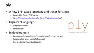 ply	
•  A	new	BPF-based	language	and	tracer	for	Linux	
–  Created	by	Tobias	Waldekranz	
–  hMps://github.com/iovisor/ply			hMps://wkz.github.io/ply/	
•  High-level	language	
–  Simple	one-liners	
–  Short	scripts	
•  In	development	
–  kprobes	and	tracepoints	only,	uprobes/perf_events	not	yet	
–  Successful	so	far	as	a	proof	of	concept	
–  Not	produc?on	tested	yet	(bcc	is)	
 