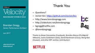 Thank You
Brendan Gregg
Senior Performance Architect
Jun 2017
–  Ques?ons?	
–  iovisor	bcc:	hMps://github.com/iovisor/bcc		
–  hMp://www.brendangregg.com	
–  hMp://slideshare.net/brendangregg		
–  bgregg@neRlix.com	
–  @brendangregg	
	
Thanks	to	Alexei	Starovoitov	(Facebook),	Brenden	Blanco	(PLUMgrid/
VMware),	Sasha	Goldshtein	(Sela),	Daniel	Borkmann	(Cisco),	Wang	Nan	
(Huawei),	and	other	BPF	and	bcc	contributors!	
 