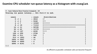 Examine	CPU	scheduler	run	queue	latency	as	a	histogram	with	runqlat
# /usr/share/bcc/tools/runqlat 10
Tracing run queue latency... Hit Ctrl-C to end.
usecs : count distribution
0 -> 1 : 2810 |* |
2 -> 3 : 5248 |** |
4 -> 7 : 12369 |****** |
8 -> 15 : 71312 |****************************************|
16 -> 31 : 55705 |******************************* |
32 -> 63 : 11775 |****** |
64 -> 127 : 6230 |*** |
128 -> 255 : 2758 |* |
256 -> 511 : 549 | |
512 -> 1023 : 46 | |
1024 -> 2047 : 11 | |
2048 -> 4095 : 4 | |
4096 -> 8191 : 5 | |
[…]
As	eﬃcient	as	possible:	scheduler	calls	can	become	frequent	
 