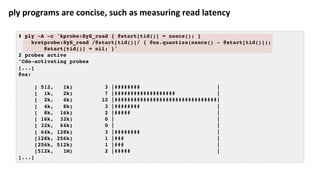 ply	programs	are	concise,	such	as	measuring	read	latency	
# ply -A -c 'kprobe:SyS_read { @start[tid()] = nsecs(); }
kretprobe:SyS_read /@start[tid()]/ { @ns.quantize(nsecs() - @start[tid()]);
@start[tid()] = nil; }'
2 probes active
^Cde-activating probes
[...]
@ns:
[ 512, 1k) 3 |######## |
[ 1k, 2k) 7 |################### |
[ 2k, 4k) 12 |################################|
[ 4k, 8k) 3 |######## |
[ 8k, 16k) 2 |##### |
[ 16k, 32k) 0 | |
[ 32k, 64k) 0 | |
[ 64k, 128k) 3 |######## |
[128k, 256k) 1 |### |
[256k, 512k) 1 |### |
[512k, 1M) 2 |##### |
[...]
 