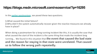 https://blogs.msdn.microsoft.com/vsoservice/?p=16295
In the earlier postmortem, we posed these two questions:
1.What caused the initial failure?
2.Why didn’t the system automatically recover given the reactive measures we already
have in place?
When doing a postmortem for a long running incident like this, it is usually the case that
what caused the start of the incident is the same thing that made the incident long
running… We found in this situation that the event that caused the bad state
and the reason for staying in that state were unrelated. That caused
us to follow the wrong path repeatedly.
 