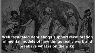 Well facilitated debriefings support recalibration
of mental models of how things really work and
break (vs what is on the wiki).
 
