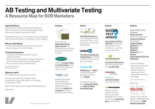 AB Testing and Multivariate Testing
A Resource Map for B2B Marketers
Quick Definitions:                                                                    Analysis                     Advice                       Experts                       Vendors
A/B Testing is a simple method of split testing two
different versions of creative (landing pages, emails,                                                                                                                        Some B2B-friendly
banner ads, whatever) against each other.                                                                                                                                     Software:
                                                                                                                                                                              Adobe Omniture
Multivariate Testing is a more complex (usually automated)                                                         WhichMultivariate.com                                      (Good blog, expensive)
way of finding the optimum combination of many variables.                                                          is an independent review                                   Autonomy Optimost
                                                                                                                   site for MVT tools, run by   Anne Holland’s Which          (Expensive)
                                                                                      Econsultancy’s
Why you need testing:                                                                                              the people at Conversion     Test Won is a terrific site   Google Website
                                                                                      Multivariate Testing
You should use testing to find out what really works                                                               Rate Experts.                with examples of real-        Optimizer (Free)
                                                                                      Buyer’s Guide is an
instead of relying on hunches. Simple.                                                excellent resource. Worth                                 world tests – and it’s fun    Maxymiser
                                                                                      joining Econsultancy for                                  to guess the winner.          SiteSpect
Three Good Questions:                                                                 this alone.                                                                             Unbounce (Cool)
–	 oes your site have enough traffic to yield
  D                                                                                                                The A/B and Multivariate                                   Vertster
  significant results?                                                                                             Testing Group on LinkedIn                                  Visual Website Optimizer
–	Do you know enough about the page to determine                                                                   has 600 members. Join                                     Webtrends
	 the most critical areas that need to be tested?                                                                  pick some brains.
                                                                                      There’s a Forrester Wave                                  Conversion Rate Experts
–  re you able to set up a controlled test?
  A                                                                                                                                                                           “Common Mistake:
                                                                                      on Online Testing, but we                                 We love these guys and
From the Econsultancy                                                                                                                                                          Signing up to extremely-
                                                                                      haven’t read it because it                                their excellent blog.
MVT Buyer’s Guide                                                                                                                                                              expensive testing
                                                                                      costs too much.                                                                          software before you
                                                                                                                   #ABTesting and #MVT
Where do I start?                                                                                                  are both pretty active                                      understand how to
Pick a landing page that gets lots of traffic.                                                                     hashtags on Twitter.                                        design high-converting
                                                                                                                   So is #CRO.                  The folks at                   web pages”
Do a second version that changes a major
                                                                                      Meclabs (the people                                       Conversion Works              Conversion Rate Experts
variable (like removing the web form or changing
                                                                                      behind Markeitng             An excellent book and        know their stuff, too.
the headline or offer).                                                                                                                                                       By the way…
                                                                                      Sherpa and Marketing         blog: Always Be Testing
Start a simple split test with Google Website Optimizer.                              Experiments) does            and Bryan  Jeffrey
                                                                                      interesting research on      Eisenberg’s blog.
Stand back.                                                                           conversion, including                                     When it comes to
                                                                                      testing and optimisation.                                 online advertising,
                                                                                                                                                there’s nothing the
                                                                                                                                                MediaPlex team doesn’t        Testing is one of the Six
                                                                                                                                                know. Here’s a good blog      Staples of B2B Marketing
                                                                                                                                                post on A/B testing.          discussed in our B2B
                                     Thanks to: Abhi Jadhav, Yogita W, Igor Mateski                                                                                           Marketing Manifesto.
 