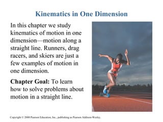 Kinematics in One Dimension
In this chapter we study
kinematics of motion in one
dimension—motion along a
straight line. Runners, drag
racers, and skiers are just a
few examples of motion in
one dimension.
Chapter Goal: To learn
how to solve problems about
motion in a straight line.


Copyright © 2008 Pearson Education, Inc., publishing as Pearson Addison-Wesley.
 