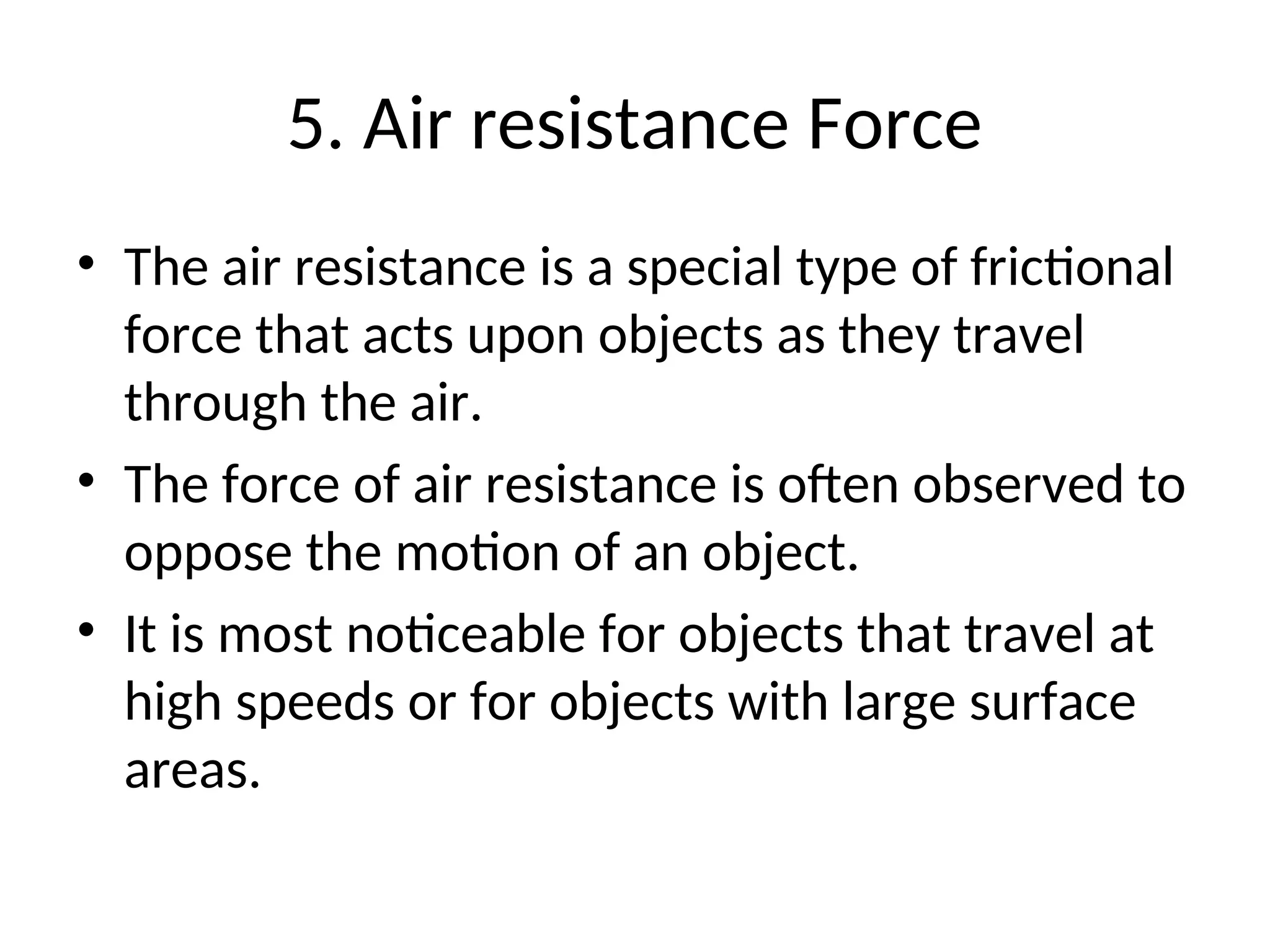 5. Air resistance Force
• The air resistance is a special type of frictional
force that acts upon objects as they travel
through the air.
• The force of air resistance is often observed to
oppose the motion of an object.
• It is most noticeable for objects that travel at
high speeds or for objects with large surface
areas.
 