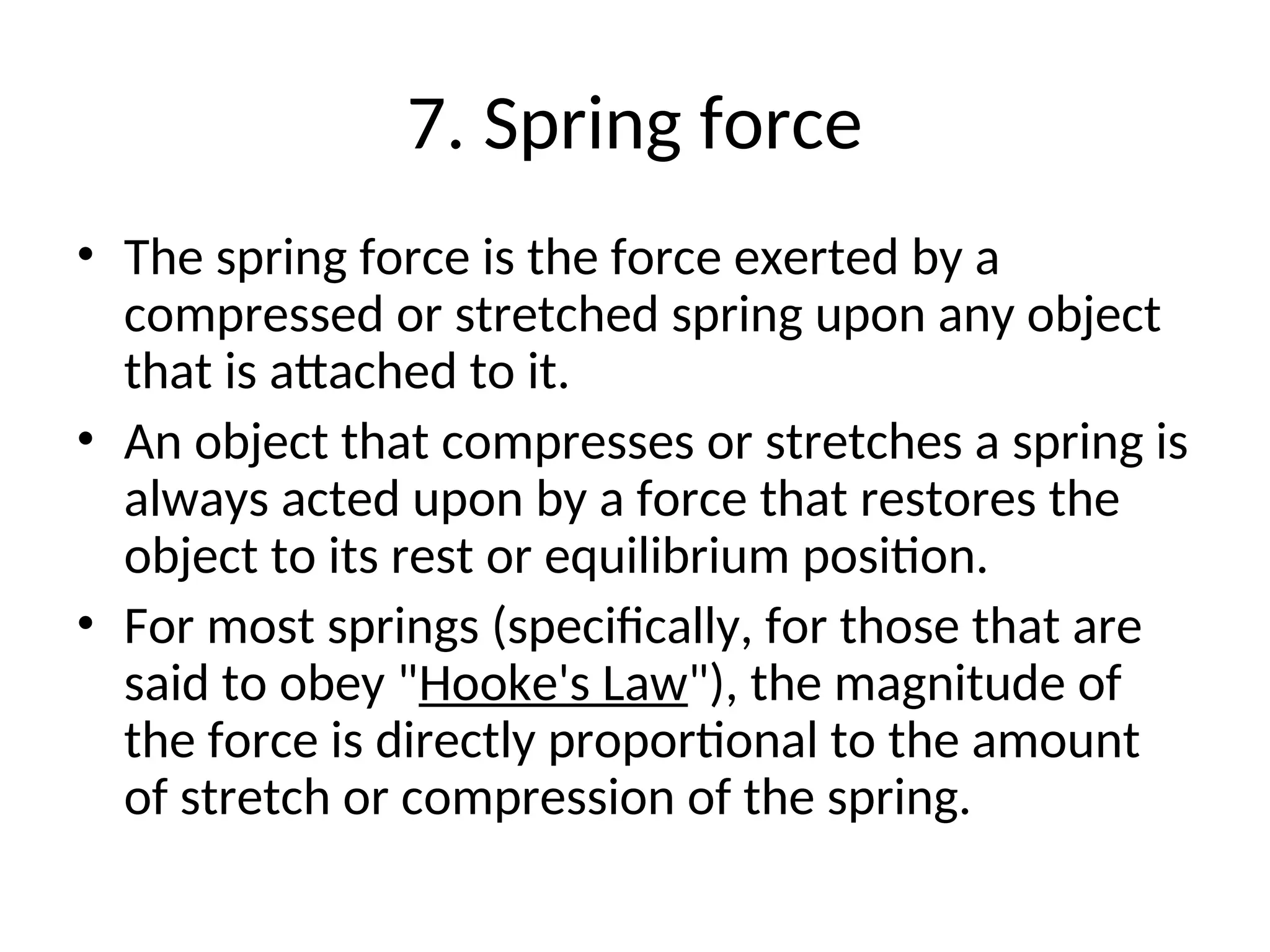 7. Spring force
• The spring force is the force exerted by a
compressed or stretched spring upon any object
that is attached to it.
• An object that compresses or stretches a spring is
always acted upon by a force that restores the
object to its rest or equilibrium position.
• For most springs (specifically, for those that are
said to obey "Hooke's Law"), the magnitude of
the force is directly proportional to the amount
of stretch or compression of the spring.
 