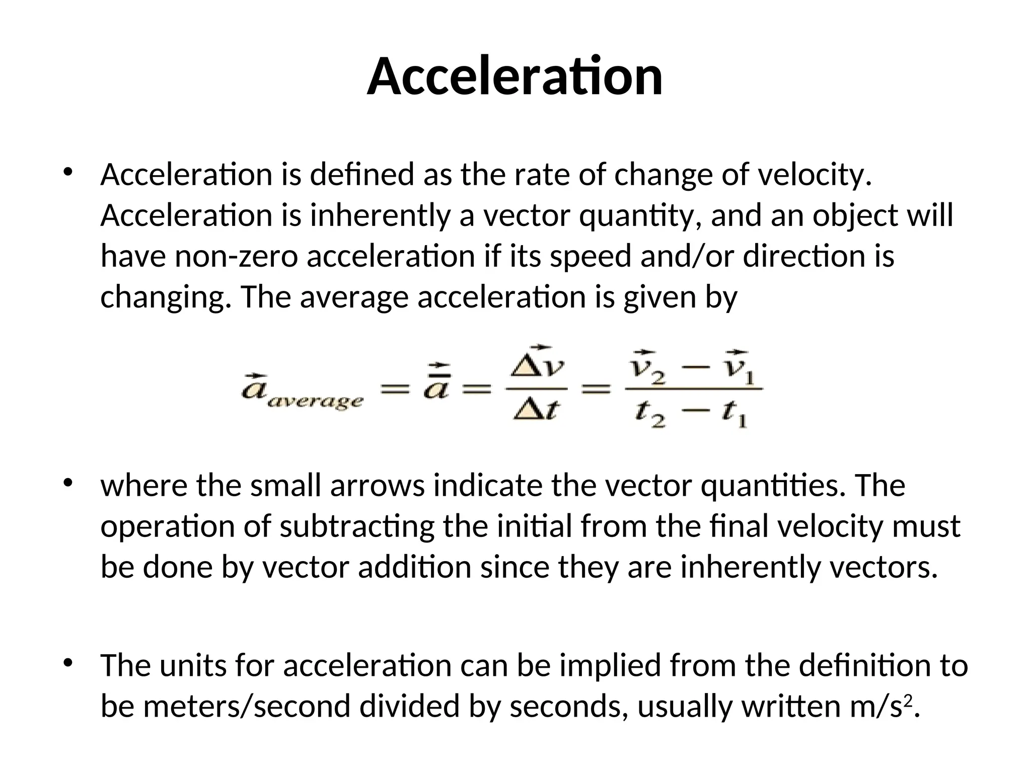 Acceleration
• Acceleration is defined as the rate of change of velocity.
Acceleration is inherently a vector quantity, and an object will
have non-zero acceleration if its speed and/or direction is
changing. The average acceleration is given by
• where the small arrows indicate the vector quantities. The
operation of subtracting the initial from the final velocity must
be done by vector addition since they are inherently vectors.
• The units for acceleration can be implied from the definition to
be meters/second divided by seconds, usually written m/s2
.
 
