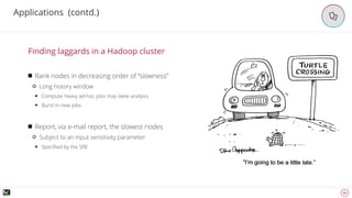 22
Applications (contd.)
'
Rank nodes in decreasing order of “slowness”
Long history window
Compute heavy ad-hoc jobs may skew analysis
Burst in new jobs
Report, via e-mail report, the slowest nodes
Subject to an input sensitivity parameter
Speciﬁed by the SRE
Finding laggards in a Hadoop cluster
 