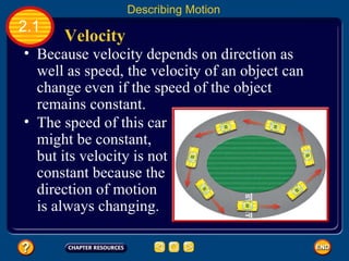 Because velocity depends on direction as well as speed, the velocity of an object can change even if the speed of the object remains constant.   Velocity  2.1 Describing Motion The speed of this car might be constant, but its velocity is not constant because the direction of motion is always changing.   