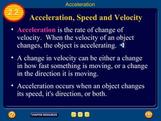 Acceleration, Speed and Velocity   Acceleration  is the rate of change of velocity.  When the velocity of an object changes, the object is accelerating.  A change in velocity can be either a change in how fast something is moving, or a change in the direction it is moving.  Acceleration occurs when an object changes its speed, it's direction, or both.  2.2 Acceleration 