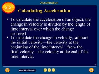 Calculating Acceleration   To calculate the acceleration of an object, the change in velocity is divided by the length of time interval over which the change occurred.   2.2 Acceleration To calculate the change in velocity, subtract the initial velocity—the velocity at the beginning of the time interval—from the final velocity—the velocity at the end of the time interval.   