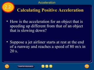 Calculating Positive Acceleration   How is the acceleration for an object that is speeding up different from that of an object that is slowing down?   2.2 Acceleration Suppose a jet airliner starts at rest at the end of a runway and reaches a speed of 80 m/s in 20 s.   