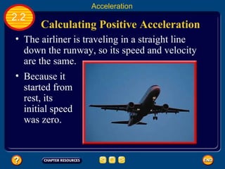 Calculating Positive Acceleration   The airliner is traveling in a straight line down the runway, so its speed and velocity are the same.   2.2 Acceleration Because it started from rest, its initial speed was zero.   