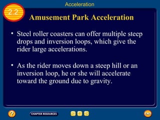 Amusement Park Acceleration   Steel roller coasters can offer multiple steep drops and inversion loops, which give the rider large accelerations.   2.2 Acceleration As the rider moves down a steep hill or an inversion loop, he or she will accelerate toward the ground due to gravity.   