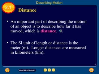 An important part of describing the motion of an object is to describe how far it has moved, which is  distance .   The SI unit of length or distance is the meter (m).  Longer distances are measured in kilometers (km).   Distance  2.1 Describing Motion 