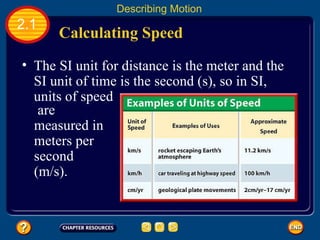 Calculating Speed   2.1 Describing Motion The SI unit for distance is the meter and the SI unit of time is the second (s), so in SI, units of speed   are measured in meters per second (m/s).  