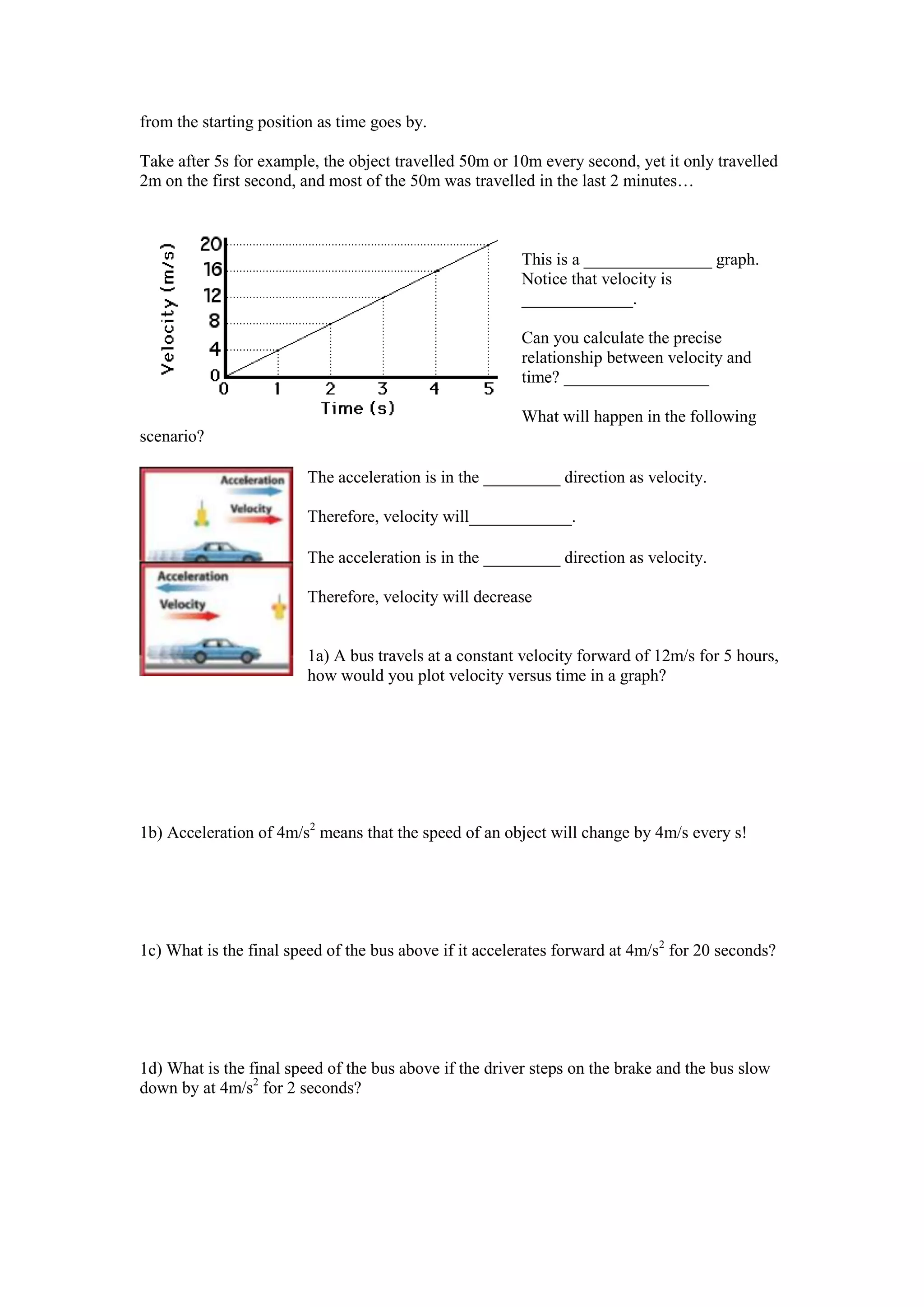 from the starting position as time goes by.

Take after 5s for example, the object travelled 50m or 10m every second, yet it only travelled
2m on the first second, and most of the 50m was travelled in the last 2 minutes…



                                                         This is a _______________ graph.
                                                         Notice that velocity is
                                                         _____________.

                                                         Can you calculate the precise
                                                         relationship between velocity and
                                                         time? _________________

                                                         What will happen in the following
scenario?

                         The acceleration is in the _________ direction as velocity.

                         Therefore, velocity will____________.

                         The acceleration is in the _________ direction as velocity.

                         Therefore, velocity will decrease


                         1a) A bus travels at a constant velocity forward of 12m/s for 5 hours,
                         how would you plot velocity versus time in a graph?




1b) Acceleration of 4m/s2 means that the speed of an object will change by 4m/s every s!




1c) What is the final speed of the bus above if it accelerates forward at 4m/s2 for 20 seconds?




1d) What is the final speed of the bus above if the driver steps on the brake and the bus slow
down by at 4m/s2 for 2 seconds?
 