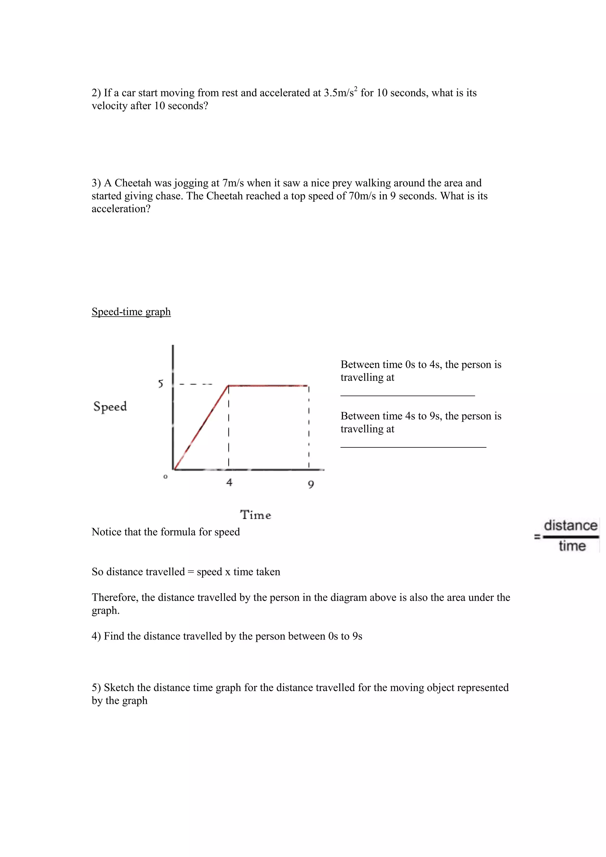 2) If a car start moving from rest and accelerated at 3.5m/s2 for 10 seconds, what is its
velocity after 10 seconds?




3) A Cheetah was jogging at 7m/s when it saw a nice prey walking around the area and
started giving chase. The Cheetah reached a top speed of 70m/s in 9 seconds. What is its
acceleration?




Speed-time graph



                                                         Between time 0s to 4s, the person is
                                                         travelling at
                                                         ________________________

                                                         Between time 4s to 9s, the person is
                                                         travelling at
                                                         __________________________




Notice that the formula for speed


So distance travelled = speed x time taken

Therefore, the distance travelled by the person in the diagram above is also the area under the
graph.

4) Find the distance travelled by the person between 0s to 9s



5) Sketch the distance time graph for the distance travelled for the moving object represented
by the graph
 