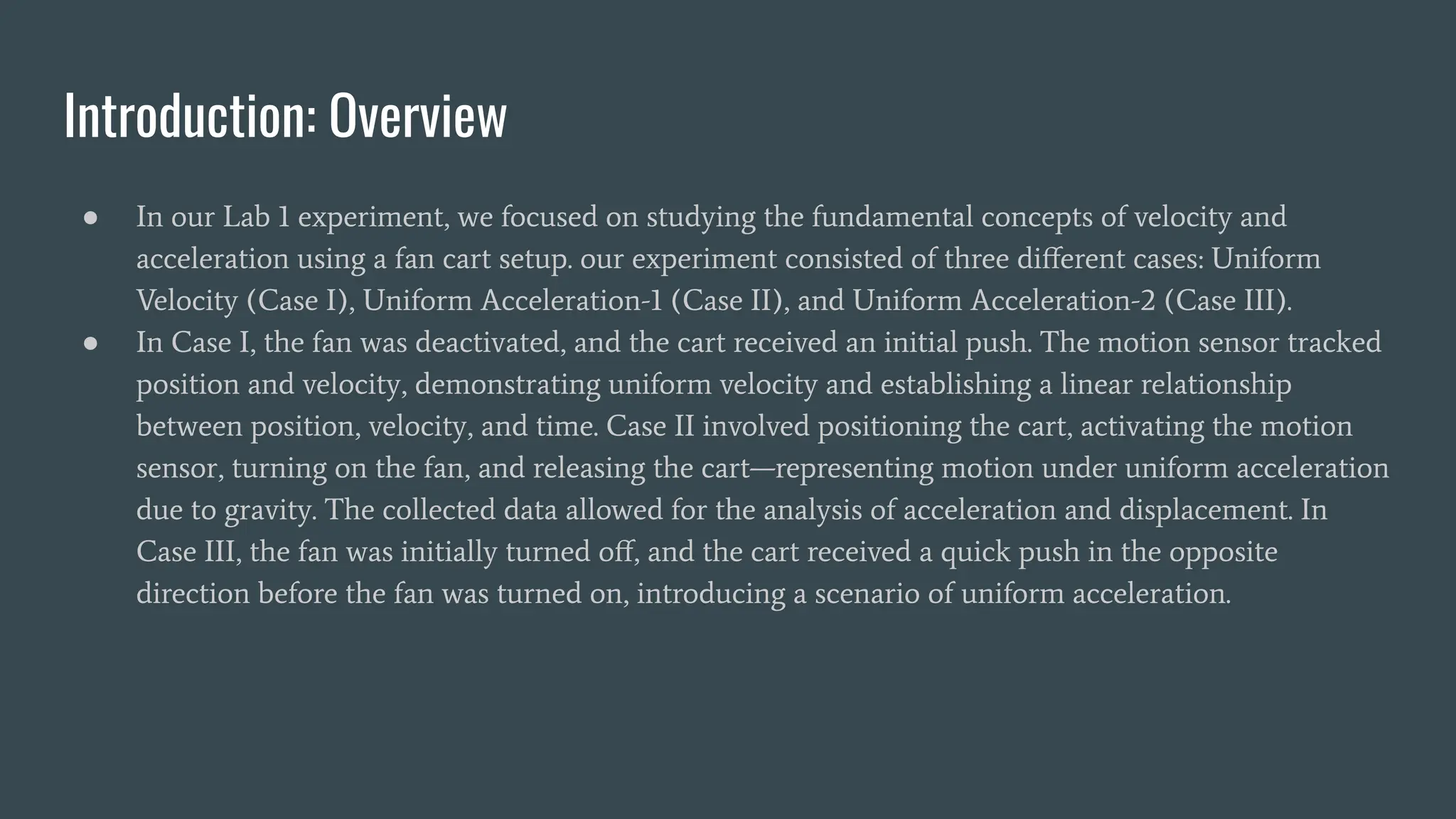 Introduction: Overview
● In our Lab 1 experiment, we focused on studying the fundamental concepts of velocity and
acceleration using a fan cart setup. our experiment consisted of three diﬀerent cases: Uniform
Velocity (Case I), Uniform Acceleration-1 (Case II), and Uniform Acceleration-2 (Case III).
● In Case I, the fan was deactivated, and the cart received an initial push. The motion sensor tracked
position and velocity, demonstrating uniform velocity and establishing a linear relationship
between position, velocity, and time. Case II involved positioning the cart, activating the motion
sensor, turning on the fan, and releasing the cart—representing motion under uniform acceleration
due to gravity. The collected data allowed for the analysis of acceleration and displacement. In
Case III, the fan was initially turned oﬀ, and the cart received a quick push in the opposite
direction before the fan was turned on, introducing a scenario of uniform acceleration.
 