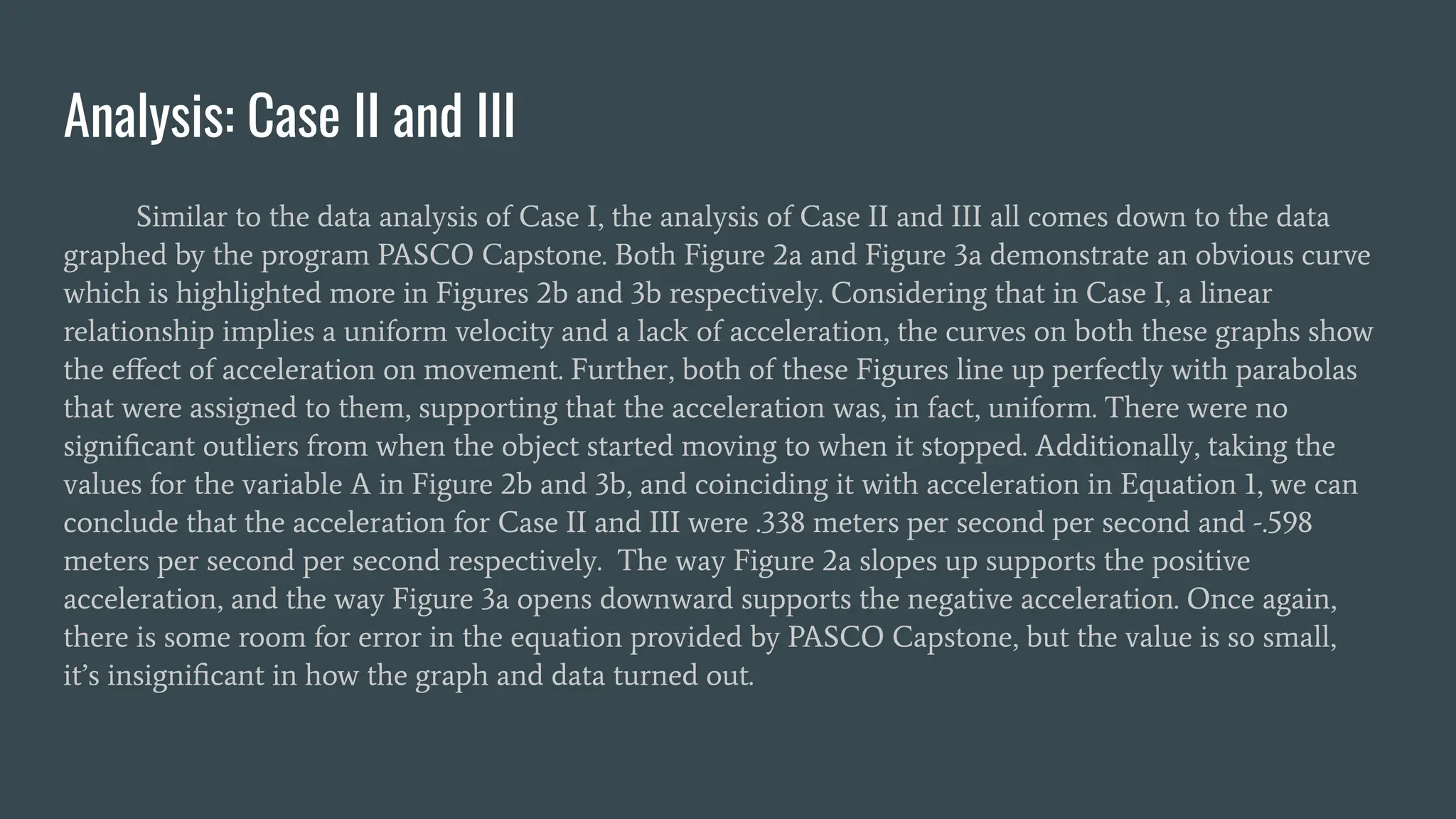 Analysis: Case II and III
Similar to the data analysis of Case I, the analysis of Case II and III all comes down to the data
graphed by the program PASCO Capstone. Both Figure 2a and Figure 3a demonstrate an obvious curve
which is highlighted more in Figures 2b and 3b respectively. Considering that in Case I, a linear
relationship implies a uniform velocity and a lack of acceleration, the curves on both these graphs show
the eﬀect of acceleration on movement. Further, both of these Figures line up perfectly with parabolas
that were assigned to them, supporting that the acceleration was, in fact, uniform. There were no
signiﬁcant outliers from when the object started moving to when it stopped. Additionally, taking the
values for the variable A in Figure 2b and 3b, and coinciding it with acceleration in Equation 1, we can
conclude that the acceleration for Case II and III were .338 meters per second per second and -.598
meters per second per second respectively. The way Figure 2a slopes up supports the positive
acceleration, and the way Figure 3a opens downward supports the negative acceleration. Once again,
there is some room for error in the equation provided by PASCO Capstone, but the value is so small,
it’s insigniﬁcant in how the graph and data turned out.
 