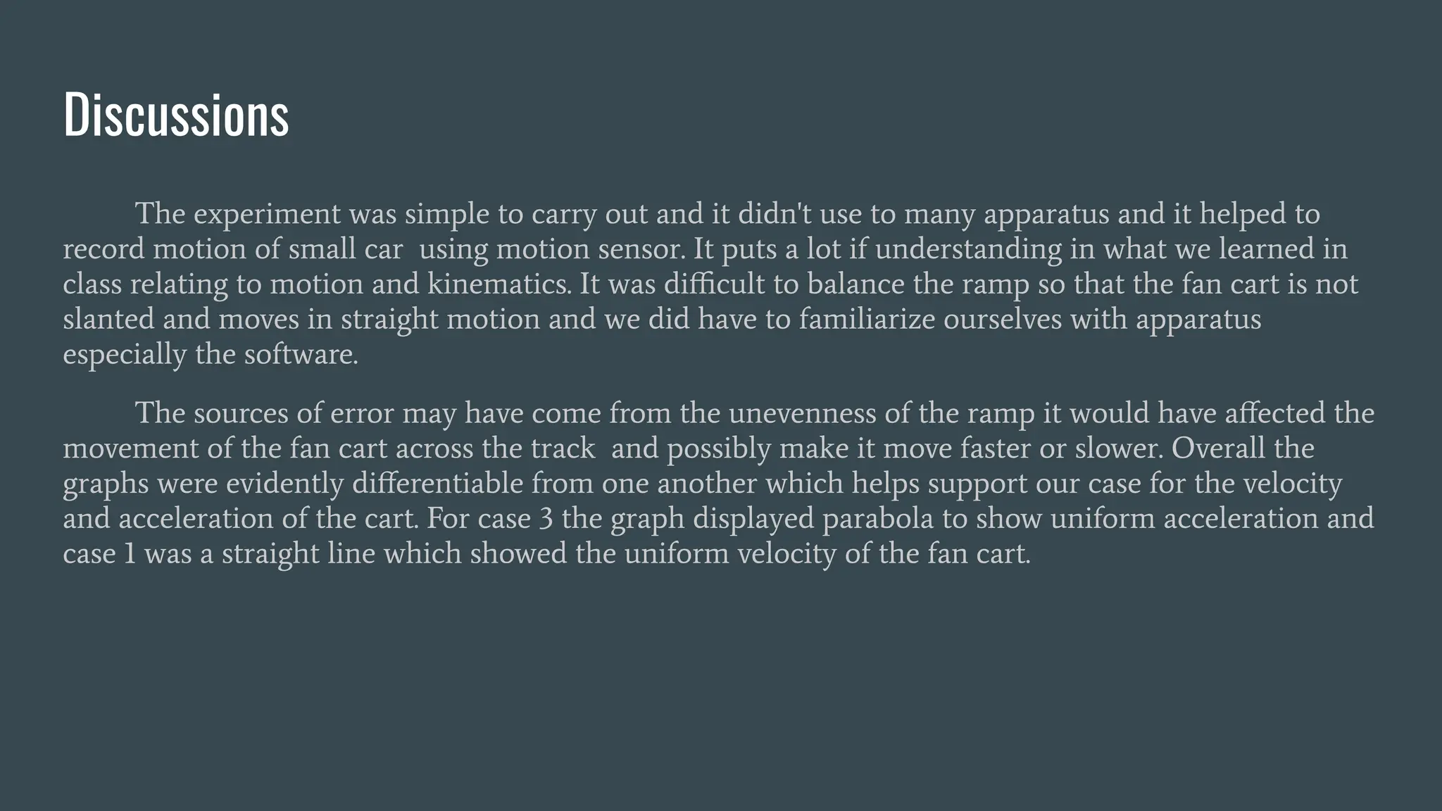Discussions
The experiment was simple to carry out and it didn't use to many apparatus and it helped to
record motion of small car using motion sensor. It puts a lot if understanding in what we learned in
class relating to motion and kinematics. It was diﬃcult to balance the ramp so that the fan cart is not
slanted and moves in straight motion and we did have to familiarize ourselves with apparatus
especially the software.
The sources of error may have come from the unevenness of the ramp it would have aﬀected the
movement of the fan cart across the track and possibly make it move faster or slower. Overall the
graphs were evidently diﬀerentiable from one another which helps support our case for the velocity
and acceleration of the cart. For case 3 the graph displayed parabola to show uniform acceleration and
case 1 was a straight line which showed the uniform velocity of the fan cart.
 