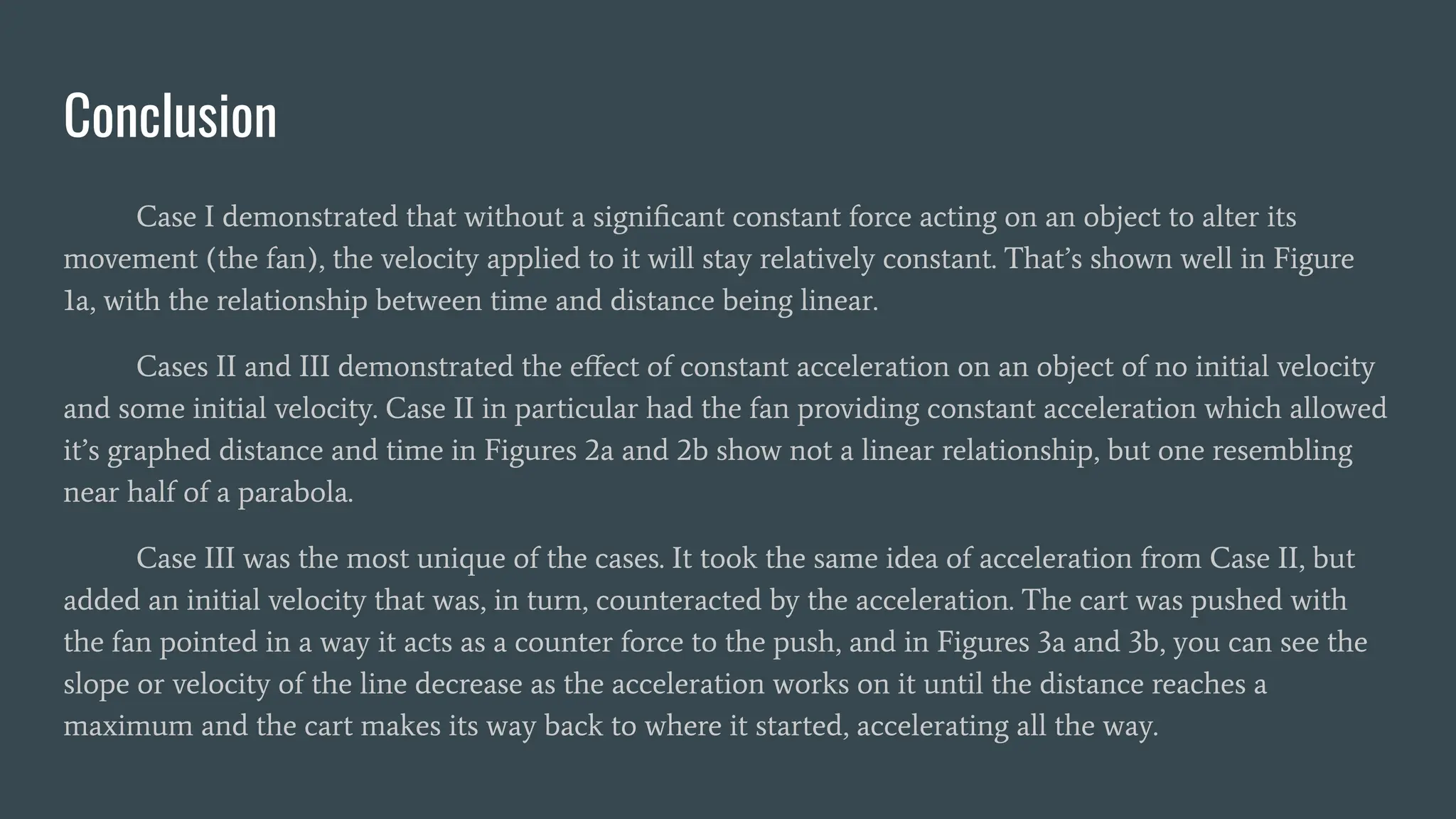 Conclusion
Case I demonstrated that without a signiﬁcant constant force acting on an object to alter its
movement (the fan), the velocity applied to it will stay relatively constant. That’s shown well in Figure
1a, with the relationship between time and distance being linear.
Cases II and III demonstrated the eﬀect of constant acceleration on an object of no initial velocity
and some initial velocity. Case II in particular had the fan providing constant acceleration which allowed
it’s graphed distance and time in Figures 2a and 2b show not a linear relationship, but one resembling
near half of a parabola.
Case III was the most unique of the cases. It took the same idea of acceleration from Case II, but
added an initial velocity that was, in turn, counteracted by the acceleration. The cart was pushed with
the fan pointed in a way it acts as a counter force to the push, and in Figures 3a and 3b, you can see the
slope or velocity of the line decrease as the acceleration works on it until the distance reaches a
maximum and the cart makes its way back to where it started, accelerating all the way.
 